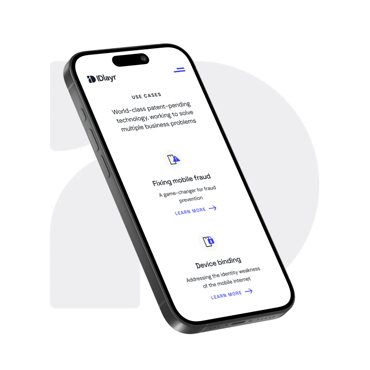 i IDlayr USE CASES World-class patent-pending technology, working to solve multiple business problems Fixing mobile fraud A game-changer for fraud prevention LEARN MORE → Device binding Addressing the identity weakness of the mobile internet LEARN MORE →